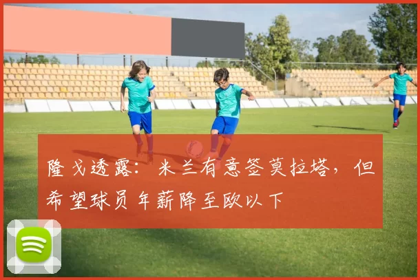 隆戈透露：米兰有意签莫拉塔，但希望球员年薪降至欧以下