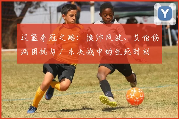 辽篮夺冠之路：换帅风波、艾伦伤病困扰与广东决战中的生死时刻
